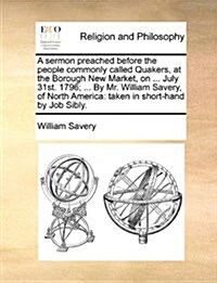 A Sermon Preached Before the People Commonly Called Quakers, at the Borough New Market, on ... July 31st. 1796; ... by Mr. William Savery, of North Am (Paperback)