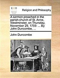 A Sermon Preached in the Parish-Church of St. Anne, Westminster, on Thursday, November 29, 1759: ... by John Duncombe, ... (Paperback)