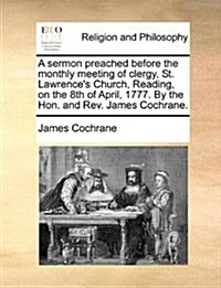 A Sermon Preached Before the Monthly Meeting of Clergy, St. Lawrences Church, Reading, on the 8th of April, 1777. by the Hon. and REV. James Cochrane (Paperback)