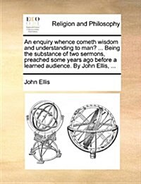 An Enquiry Whence Cometh Wisdom and Understanding to Man? ... Being the Substance of Two Sermons, Preached Some Years Ago Before a Learned Audience. b (Paperback)