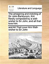The Arraigning and Indicting of Sir John Barleycorn, Knt. Newly Composed by a Well-Wisher to Sir John, and All That Love Him. (Paperback)