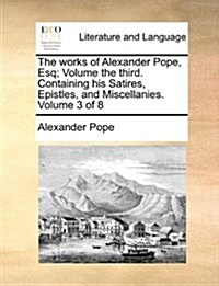 The Works of Alexander Pope, Esq; Volume the Third. Containing His Satires, Epistles, and Miscellanies. Volume 3 of 8 (Paperback)