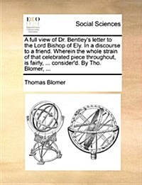 A Full View of Dr. Bentleys Letter to the Lord Bishop of Ely. in a Discourse to a Friend. Wherein the Whole Strain of That Celebrated Piece Throughou (Paperback)