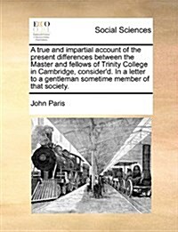 A True and Impartial Account of the Present Differences Between the Master and Fellows of Trinity College in Cambridge, Considerd. in a Letter to a G (Paperback)