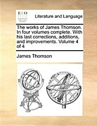 The Works of James Thomson. in Four Volumes Complete. with His Last Corrections, Additions, and Improvements. Volume 4 of 4 (Paperback)