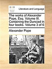 The Works of Alexander Pope, Esq. Volume III. Containing the Dunciad in Four Books. Volume 3 of 6 (Paperback)