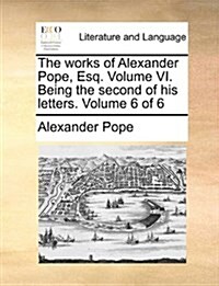 The Works of Alexander Pope, Esq. Volume VI. Being the Second of His Letters. Volume 6 of 6 (Paperback)