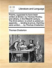 Poems, Supposed to Have Been Written at Bristol, by Thomas Rowley, and Others, in the Fifteenth Century. the Third Edition; To Which Is Added an Appen (Paperback)