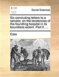 Six Concluding Letters to a Senator, on the Tendencies of the Foundling Hospital in Its Boundless Extent. Part II. ... (Paperback)