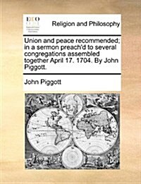 Union and Peace Recommended; In a Sermon Preachd to Several Congregations Assembled Together April 17. 1704. by John Piggott. (Paperback)
