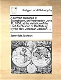 A Sermon Preached at Sittingbourn, on Wednesday, June 11, 1800, at the Visitation of the Lord Archbishop of Canterbury, ... by the REV. Jeremiah Jacks (Paperback)