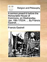 A Sermon Preachd Before the Honourable House of Commons, on Wednesday, Jan. 19th 1703/4. ... by Francis Gastrell, ... (Paperback)