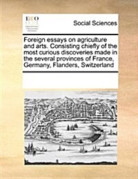 Foreign Essays on Agriculture and Arts. Consisting Chiefly of the Most Curious Discoveries Made in the Several Provinces of France, Germany, Flanders, (Paperback)