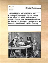 The Decree of the Barons of the Exchequer, Delivered by Sir James Eyre, Nov. 17, 1777, in the Great Cause of Tythe Milk, Between the REV. Dr. Bosworth (Paperback)