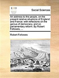 An Address to the People, on the Present Relative Situations of England and France: With Reflections on the Genius of Democracy, and on Parliamentary (Paperback)