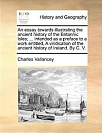 An Essay Towards Illustrating the Ancient History of the Britannic Isles; ... Intended as a Preface to a Work Entitled, a Vindication of the Ancient H (Paperback)