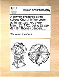 A Sermon Preached at the College Church in Worcester, at the Assizes Held There, March 28. 1725. Being Easter-Day. by Thomas Sanders, ... (Paperback)