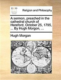 A Sermon, Preached in the Cathedral Church of Hereford, October 25, 1795, ... by Hugh Morgon, ... (Paperback)