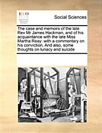 The Case and Memoirs of the Late REV MR James Hackman, and of His Acquaintance with the Late Miss Martha Reay: With a Commentary on His Conviction, an (Paperback)