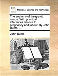 The Anatomy of the Gravid Uterus. with Practical Inferences Relative to Pregnancy and Labour. by John Burns, ... (Paperback)