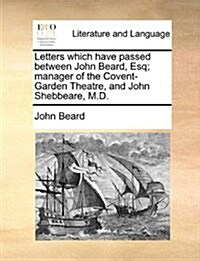 Letters Which Have Passed Between John Beard, Esq; Manager of the Covent-Garden Theatre, and John Shebbeare, M.D. (Paperback)