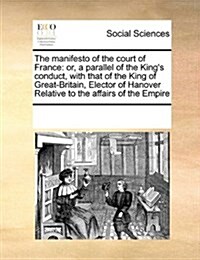 The Manifesto of the Court of France: Or, a Parallel of the Kings Conduct, with That of the King of Great-Britain, Elector of Hanover Relative to the (Paperback)