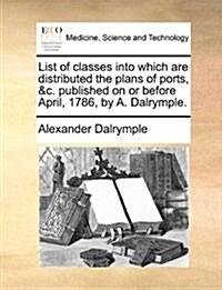 List of Classes Into Which Are Distributed the Plans of Ports, &C. Published on or Before April, 1786, by A. Dalrymple. (Paperback)