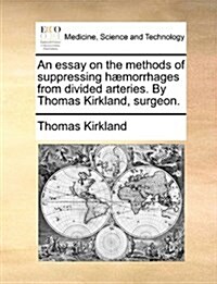 An Essay on the Methods of Suppressing H]morrhages from Divided Arteries. by Thomas Kirkland, Surgeon. (Paperback)