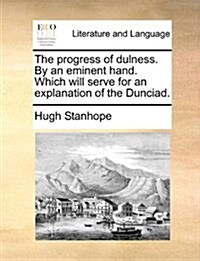 The Progress of Dulness. by an Eminent Hand. Which Will Serve for an Explanation of the Dunciad. (Paperback)