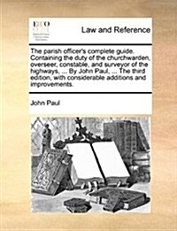 The Parish Officers Complete Guide. Containing the Duty of the Churchwarden, Overseer, Constable, and Surveyor of the Highways, ... by John Paul, ... (Paperback)