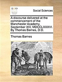 A Discourse Delivered at the Commencement of the Manchester Academy, September XIV, MDCCLXXXVI. by Thomas Barnes, D.D. (Paperback)