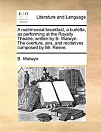 A Matrimonial Breakfast, a Burletta, as Performing at the Royalty Theatre, Written by B. Walwyn. the Overture, Airs, and Recitatives Composed by Mr. R (Paperback)