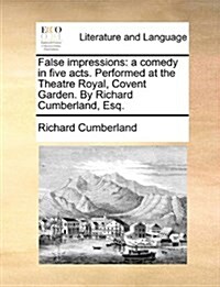 False Impressions: A Comedy in Five Acts. Performed at the Theatre Royal, Covent Garden. by Richard Cumberland, Esq. (Paperback)