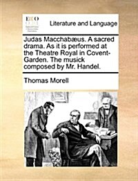 Judas Macchab?s. a Sacred Drama. as It Is Performed at the Theatre Royal in Covent-Garden. the Musick Composed by Mr. Handel. (Paperback)