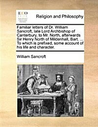 Familiar Letters of Dr. William Sancroft, Late Lord Archbishop of Canterbury, to Mr. North, Afterwards Sir Henry North of Mildenhall, Bart. ... to Whi (Paperback)