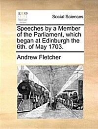 Speeches by a Member of the Parliament, Which Began at Edinburgh the 6th. of May 1703. (Paperback)