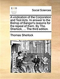 A Vindication of the Corporation and Test Acts. in Answer to the Bishop of Bangors Reasons for the Repeal of Them. by Tho. Sherlock, ... the Third Ed (Paperback)