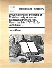 Universal Charity, the Bond of Christian Unity. a Sermon Preachd at Pinners-Hall, March the 9th, 1717/18. by John Gale, ... (Paperback)