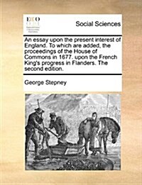 An Essay Upon the Present Interest of England. to Which Are Added, the Proceedings of the House of Commons in 1677. Upon the French Kings Progress in (Paperback)