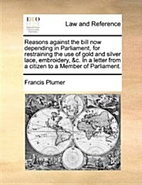 Reasons Against the Bill Now Depending in Parliament, for Restraining the Use of Gold and Silver Lace, Embroidery, &C. in a Letter from a Citizen to a (Paperback)