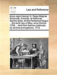 Anno Regni Georgii III. Regis Magn?Britanni? Franci? & Hiberni? Decimo Tertio. at the Parliament Begun .. the Tenth Day of May, Anno Domini 1768, (Paperback)