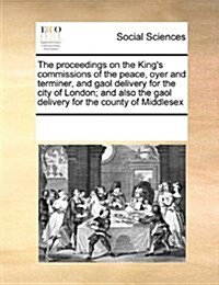 The Proceedings on the Kings Commissions of the Peace, Oyer and Terminer, and Gaol Delivery for the City of London; And Also the Gaol Delivery for th (Paperback)