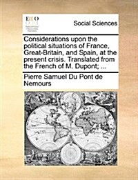 Considerations Upon the Political Situations of France, Great-Britain, and Spain, at the Present Crisis. Translated from the French of M. DuPont; ... (Paperback)