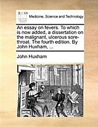 An Essay on Fevers. to Which Is Now Added, a Dissertation on the Malignant, Ulcerous Sore-Throat. the Fourth Edition. by John Huxham, ... (Paperback)