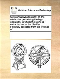 Cystitomia Hypogastrica: Or, the Method of Performing the High Operation, in Which the Stone Is Extracted Out of the Bladder ... Faithfully Col (Paperback)