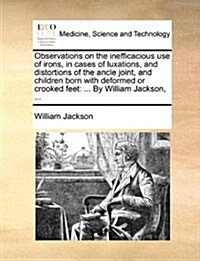 Observations on the Inefficacious Use of Irons, in Cases of Luxations, and Distortions of the Ancle Joint, and Children Born with Deformed or Crooked (Paperback)