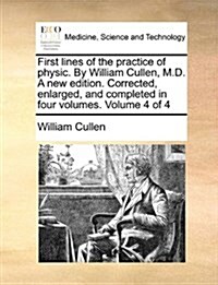 First Lines of the Practice of Physic. by William Cullen, M.D. a New Edition. Corrected, Enlarged, and Completed in Four Volumes. Volume 4 of 4 (Paperback)