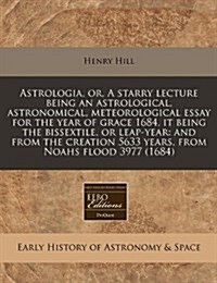 Astrologia, Or, a Starry Lecture Being an Astrological, Astronomical, Meteorological Essay for the Year of Grace 1684, It Being the Bissextile, or Lea (Paperback)