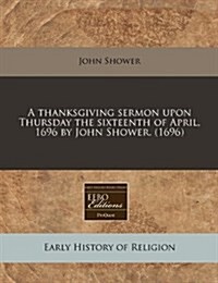 A Thanksgiving Sermon Upon Thursday the Sixteenth of April, 1696 by John Shower. (1696) (Paperback)