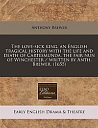 The Love-Sick King, an English Tragical History with the Life and Death of Cartesmunda, the Fair Nun of Winchester / Written by Anth. Brewer. (1655) (Paperback)